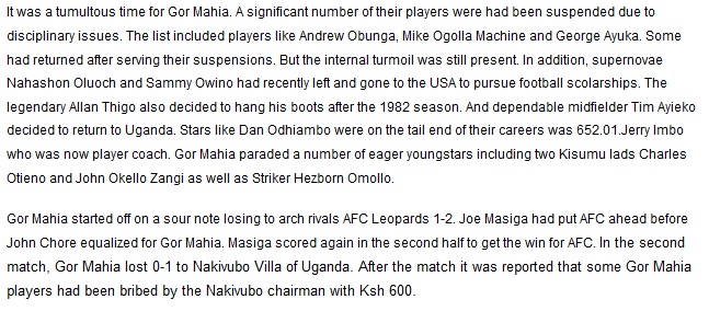 It was a tumultous time for Gor Mahia. A significant number of their players were had been suspended due to disciplinary issues. The list included players like Andrew Obunga, Mike Ogolla Machine and George Ayuka. Some had returned after serving their suspensions. But the internal turmoil was still present. In addition, supernovae Nahashon Oluoch and Sammy Owino had recently left and gone to the USA to pursue football scolarships. The legendary Allan Thigo also decided to hang his boots after the 1982 season. And dependable midfielder Tim Ayieko decided to return to Uganda. Stars like Dan Odhiambo were on the tail end of their careers was 652.01.Jerry Imbo who was now player coach. Gor Mahia paraded a number of eager youngstars including two Kisumu lads Charles Otieno and John Okello Zangi as well as Striker Hezborn Omollo. Gor Mahia started off on a sour note losing to arch rivals AFC Leopards 1-2. Joe Masiga had put AFC ahead before John Chore equalized for Gor Mahia. Masiga scored again in the second half to get the win for AFC. In the second match, Gor Mahia lost 0-1 to Nakivubo Villa of Uganda. After the match it was reported that some Gor Mahia players had been bribed by the Nakivubo chairman with Ksh 600. 