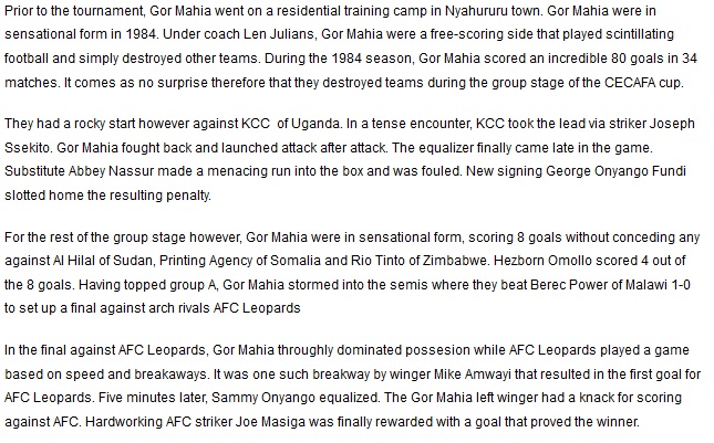 Prior to the tournament, Gor Mahia went on a residential training camp in Nyahururu town. Gor Mahia were in sensational form in 1984. Under coach Len Julians, Gor Mahia were a free-scoring side that played scintillating football and simply destroyed other teams. During the 1984 season, Gor Mahia scored an incredible 80 goals in 34 matches. It comes as no surprise therefore that they destroyed teams during the group stage of the CECAFA cup. They had a rocky start however against KCC  of Uganda. In a tense encounter, KCC took the lead via striker Joseph Ssekito. Gor Mahia fought back and launched attack after attack. The equalizer finally came late in the game. Substitute Abbey Nassur made a menacing run into the box and was fouled. New signing George Onyango Fundi slotted home the resulting penalty. For the rest of the group stage however, Gor Mahia were in sensational form, scoring 8 goals without conceding any against Al Hilal of Sudan, Printing Agency of Somalia and Rio Tinto of Zimbabwe. Hezborn Omollo scored 4 out of the 8 goals. Having topped group A, Gor Mahia stormed into the semis where they beat Berec Power of Malawi 1-0 to set up a final against arch rivals AFC Leopards. In the final against AFC Leopards, Gor Mahia throughly dominated possesion while AFC Leopards played a game based on speed and breakaways. It was one such breakway by winger Mike Amwayi that resulted in the first goal for AFC Leopards. Five minutes later, Sammy Onyango equalized. The Gor Mahia left winger had a knack for scoring against AFC. Hardworking AFC striker Joe Masiga was finally rewarded with a goal that proved the winner. 