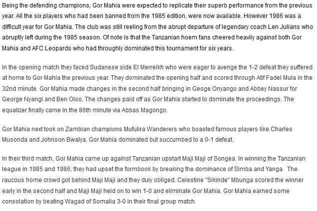 Being the defending champions, Gor Mahia were expected to replicate their superb performance from the previous year. All the six players who had been banned from the 1985 edition, were now available. However 1986 was a difficult year for Gor Mahia. The club was still reeling from the abrupt departure of legendary coach Len Julians who abruptly left during the 1985 season. Of note is that the Tanzanian hoem fans cheered heavily against both Gor Mahia and AFC Leopards who had throughly dominated this tournament for six years. In the opening match they faced Sudanese side El Merreikh who were eager to avenge the 1-2 defeat they suffered at home to Gor Mahia the previous year. They dominated the opening half and scored through Atif Fadel Mula in the 32nd minute. Gor Mahia made changes in the second half bringing in Geoge Onyango and Abbey Nassur for George Nyangi and Ben Oloo. The changes paid off as Gor Mahia started to dominate the proceedings. The equalizer finally came in the 86th minute via Abbas Magongo. Gor Mahia next took on Zambian champions Mufulira Wanderers who boasted famous players like Charles Musonda and Johnson Bwalya. Gor Mahia dominated but succumbed to a 0-1 defeat. Gor Mahia next took on Zambian champions Mufulira Wanderers who boasted famous players like Charles Musonda and Johnson Bwalya. Gor Mahia dominated but succumbed to a 0-1 defeat. In their third match, Gor Mahia came up against Tanzanian upstart Maji Maji of Songea. In winning the Tanzanian league in 1985 and 1986, they had upset the formbook by breaking the dominance of Simba and Yanga.  The raucous home crowd got behind Maji Maji and they duly obliged. Celestine "Sikinde" Mbunga scored the winner early in the second half and Maji Maji held on to win 1-0 and eliminate Gor Mahia. Gor Mahia earned some consolation by beating Wagad of Somalia 3-0 in their final group match. 