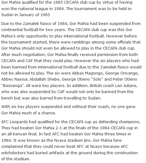 Gor Mahia qualified for the 1985 CECAFA club cup by virtue of having won the national league in 1984. The tournament was to be held in Sudan in January of 1985 Due to the Zamalek fiasco of 1984, Gor Mahia had been suspended from continental football for two years. The CECAFA club cup was this Gor Mahia’s only opportunity to play international football. However before the tournament started, there were ramblings among some officials that Gor Mahia should not even be allowed to play in the CECAFA club cup. After much negotiation, Gor Mahia finally received permission from both CECAFA and CAF that they could play. However the six players who had been banned from international football due to the Zamalek fiasco would not be allowed to play. The six were Abbas Magongo, George Onyango, Abbey Nassur, Abdallah Shebe, George Otieno “Solo” and Peter Otieno “Bassanga”. All were key players. In addition, British coach Len Julians, who was also suspended by CAF would not only be banned from the bench but was also barred from travelling to Sudan. With six key players suspended and without their coach, no one gave Gor Mahia much of a chance. AFC Leopards had qualified for the CECAFA cup as defending champions. They had beaten Gor Mahia 2-1 at the finals of the 1984 CECAFA cup in an all Kenyan final. In fact AFC had beaten Gor Mahia three times in 1984. It was known as the Nyaya stadium jinx. Gor Mahia fans complained that they could never beat AFC at Nyayo because AFC witchdoctors had buried artifacts at the ground during the construction of the stadium.