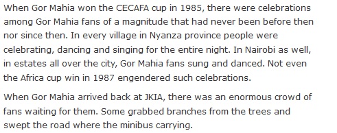 When Gor Mahia won the CECAFA cup in 1985, there were celebrations among Gor Mahia fans of a magnitude that had never been before then nor since then. In every village in Nyanza province people were celebrating, dancing and singing for the entire night. In Nairobi as well, in estates all over the city, Gor Mahia fans sung and danced. Not even the Africa cup win in 1987 engendered such celebrations. When Gor Mahia arrived back at JKIA, there was an enormous crowd of fans waiting for them. Some grabbed branches from the trees and swept the road where the minibus carrying.