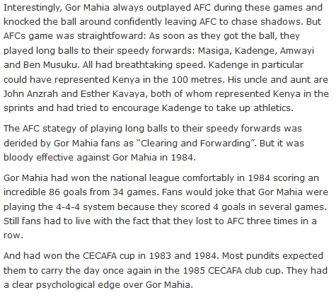 Interestingly, Gor Mahia always outplayed AFC during these games and knocked the ball around confidently leaving AFC to chase shadows. But AFCs game was straightfoward: As soon as they got the ball, they played long balls to their speedy forwards: Masiga, Kadenge, Amwayi and Ben Musuku. All had breathtaking speed. Kadenge in particular could have represented Kenya in the 100 metres. His uncle and aunt are John Anzrah and Esther Kavaya, both of whom represented Kenya in the sprints and had tried to encourage Kadenge to take up athletics. The AFC stategy of playing long balls to their speedy forwards was derided by Gor Mahia fans as “Clearing and Forwarding”. But it was bloody effective against Gor Mahia in 1984. Gor Mahia had won the national league comfortably in 1984 scoring an incredible 86 goals from 34 games. Fans would joke that Gor Mahia were playing the 4-4-4 system because they scored 4 goals in several games. Still fans had to live with the fact that they lost to AFC three times in a row. And had won the CECAFA cup in 1983 and 1984. Most pundits expected them to carry the day once again in the 1985 CECAFA club cup. They had a clear psychological edge over Gor Mahia.