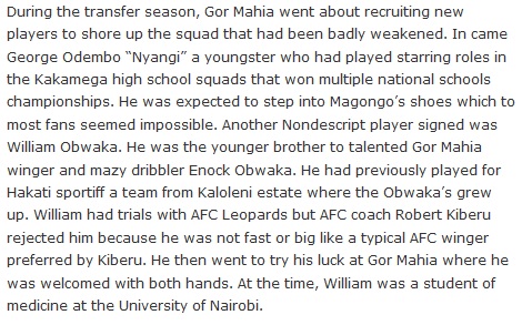 During the transfer season, Gor Mahia went about recruiting new players to shore up the squad that had been badly weakened. In came George Odembo “Nyangi” a youngster who had played starring roles in the Kakamega high school squads that won multiple national schools championships. He was expected to step into Magongo’s shoes which to most fans seemed impossible. Another Nondescript player signed was William Obwaka. He was the younger brother to talented Gor Mahia winger and mazy dribbler Enock Obwaka. He had previously played for Hakati sportiff a team from Kaloleni estate where the Obwaka’s grew up. William had trials with AFC Leopards but AFC coach Robert Kiberu rejected him because he was not fast or big like a typical AFC winger preferred by Kiberu. He then went to try his luck at Gor Mahia where he was welcomed with both hands. At the time, William was a student of medicine at the University of Nairobi.