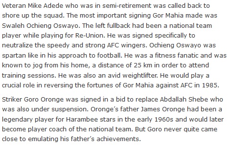 Veteran Mike Adede who was in semi-retirement was called back to shore up the squad. The most important signing Gor Mahia made was Swaleh Ochieng Oswayo. The left fullback had been a national team player while playing for Re-Union. He was signed specifically to neutralize the speedy and strong AFC wingers. Ochieng Oswayo was spartan like in his approach to football. He was a fitness fanatic and was known to jog from his home, a distance of 25 km in order to attend training sessions. He was also an avid weightlifter. He would play a crucial role in reversing the fortunes of Gor Mahia against AFC in 1985. Striker Goro Oronge was signed in a bid to replace Abdallah Shebe who was also under suspension. Oronge’s father James Oronge had been a legendary player for Harambee stars in the early 1960s and would later become player coach of the national team. But Goro never quite came close to emulating his father’s achievements.