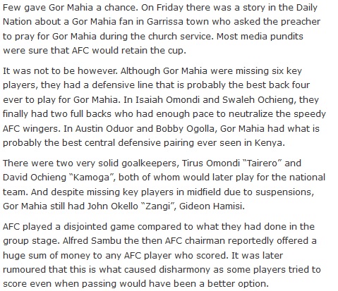 Few gave Gor Mahia a chance. On Friday there was a story in the Daily Nation about a Gor Mahia fan in Garrissa town who asked the preacher to pray for Gor Mahia during the church service. Most media pundits were sure that AFC would retain the cup. It was not to be however. Although Gor Mahia were missing six key players, they had a defensive line that is probably the best back four ever to play for Gor Mahia. In Isaiah Omondi and Swaleh Ochieng, they finally had two full backs who had enough pace to neutralize the speedy AFC wingers. In Austin Oduor and Bobby Ogolla, Gor Mahia had what is probably the best central defensive pairing ever seen in Kenya. There were two very solid goalkeepers, Tirus Omondi “Tairero” and David Ochieng “Kamoga”, both of whom would later play for the national team. And despite missing key players in midfield due to suspensions, Gor Mahia still had John Okello “Zangi”, Gideon Hamisi. AFC played a disjointed game compared to what they had done in the group stage. Alfred Sambu the then AFC chairman reportedly offered a huge sum of money to any AFC player who scored. It was later rumoured that this is what caused disharmony as some players tried to score even when passing would have been a better option.