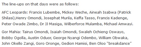The line-ups on that days were as follows: AFC Leopards: Francis Lubembe, Mickey Weche, Aineah Isabwa (Patrick Shilasi),Henry Omondi, Josephat Murila, Keffa Tasso, Francis Kadenge, Peter Owade Zimbo, Dr JJ Masiga, Wilberforce Mulamba, Michael Amwayi. Gor Mahia: Tairus Omondi, Isaiah Omondi, Swaleh Ochieng Oswayo, Bobby Ogolla, Austin Oduor, George Nyangi Odembo, William Obwaka, John Okello Zangi, Goro Oronge, Gedion Hamisi, Ben Oloo “breakdance”