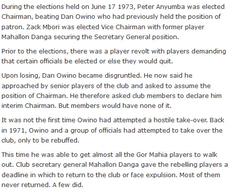 During the elections held on June 17 1973, Peter Anyumba was elected Chairman, beating Dan Owino who had previously held the position of patron. Zack Mbori was elected Vice Chairman with former player Mahallon Danga securing the Secretary General position.  Prior to the elections, there was a player revolt with players demanding that certain officials be elected or else they would quit.  Upon losing, Dan Owino became disgruntled. He now said he approached by senior players of the club and asked to assume the position of Chairman. He therefore asked club members to declare him interim Chairman. But members would have none of it.  It was not the first time Owino had attempted a hostile take-over. Back in 1971, Owino and a group of officials had attempted to take over the club, only to be rebuffed.  This time he was able to get almost all the Gor Mahia players to walk out. Club secretary general Mahallon Danga gave the rebelling players a deadline in which to return to the club or face expulsion. Most of them never returned. A few did.