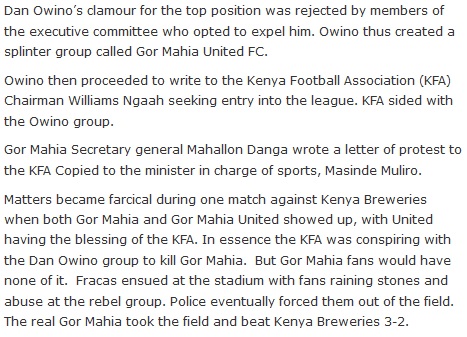 Dan Owino's clamour for the top position was rejected by members of the executive committee who opted to expel him. Owino thus created a splinter group called Gor Mahia United FC.  Owino then proceeded to write to the Kenya Football Association (KFA) Chairman Williams Ngaah seeking entry into the league. KFA sided with the Owino group.  Gor Mahia Secretary general Mahallon Danga wrote a letter of protest to the KFA Copied to the minister in charge of sports, Masinde Muliro.  Matters became farcical during one match against Kenya Breweries when both Gor Mahia and Gor Mahia United showed up, with United having the blessing of the KFA. In essence the KFA was conspiring with the Dan Owino group to kill Gor Mahia.  But Gor Mahia fans would have none of it.  Fracas ensued at the stadium with fans raining stones and abuse at the rebel group. Police eventually forced them out of the field. The real Gor Mahia took the field and beat Kenya Breweries 3-2.