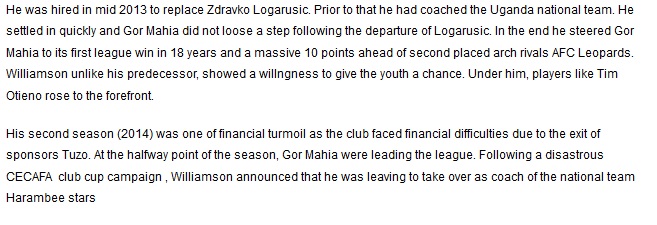  He was hired in mid 2013 to replace Zdravko Logarusic. Prior to that he had coached the Uganda national team. He settled in quickly and Gor Mahia did not loose a step following the departure of Logarusic. In the end he steered Gor Mahia to its first league win in 18 years and a massive 10 points ahead of second placed arch rivals AFC Leopards. Williamson unlike his predecessor, showed a willngness to give the youth a chance. Under him, players like Tim Otieno rose to the forefront.