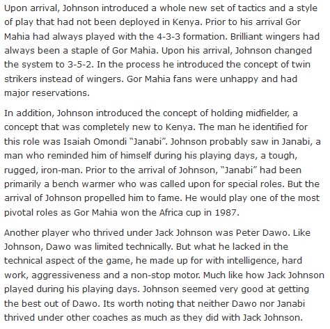 Upon arrival, Johnson introduced a whole new set of tactics and a style of play that had not been deployed in Kenya. Prior to his arrival Gor Mahia had always played with the 4-3-3 formation. Brilliant wingers had always been a staple of Gor Mahia. Upon his arrival, Johnson changed the system to 3-5-2. In the process he introduced the concept of twin strikers instead of wingers. Gor Mahia fans were unhappy and had major reservations.  In addition, Johnson introduced the concept of holding midfielder, a concept that was completely new to Kenya. The man he identified for this role was Isaiah Omondi “Janabi”. Johnson probably saw in Janabi, a man who reminded him of himself during his playing days, a tough, rugged, iron-man. Prior to the arrival of Johnson, “Janabi” had been primarily a bench warmer who was called upon for special roles. But the arrival of Johnson propelled him to fame. He would play one of the most pivotal roles as Gor Mahia won the Africa cup in 1987.  Another player who thrived under Jack Johnson was Peter Dawo. Like Johnson, Dawo was limited technically. But what he lacked in the technical aspect of the game, he made up for with intelligence, hard work, aggressiveness and a non-stop motor. Much like how Jack Johnson played during his playing days. Johnson seemed very good at getting the best out of Dawo. Its worth noting that neither Dawo nor Janabi thrived under other coaches as much as they did with Jack Johnson.