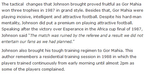 The tactical  changes that Johnson brought proved fruitful as Gor Mahia won three trophies in 1987 in grand style. Besides that, Gor Mahia were playing incisive, intelligent and attractive football. Despite his hard-man mentality, Johnson did put a premium on playing attractive football. Speaking after the victory over Esperance in the Africa cup final of 1987, Johnson said “The match was ruined by the referee and a result we did not entertain our fans as we had planned.”  Johnson also brought his tough training regimen to Gor Mahia. This author remembers a residential training session in 1988 in which the players trained continuously from early morning until almost 2pm as some of the players complained.