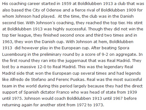 His coaching career started in 1959 at Boldklubben 1913 a club that was also based the City of Odense and a fierce rival of Boldklubben 1909 for whom Johnson had played.  At the time, the club was in the Danish second tier. With Johnson’s coaching, they reached the top tier. His stint at Boldklubben 1913 was highly successful. Though they did not win the top tier league, they finished second once and third two times and in 1963, they won the Danish cup. With Johnson at hem, Boldklubben 1913  did however play in the European cup. After beating Spora Luxembourg in the preliminary round by a score of 9-2 on aggregate. In the first round they ran into the juggernaut that was Real Madrid. They lost by a massive 12-0 to Real Madrid. This was the legendary Real Madrid side that won the European cup several times and had legends like Alfredo de Stefano and Ferenc Puskas. Real was the most succesful team in the world during this period largely because they had the direct support of Spanish dictator Franco who was head of state from 1939 until 1975. Johnson would coach Boldklubben 1913 until 1967 before returning again for another stint from 1972 to 1973.