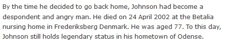 By the time he decided to go back home, Johnson had become a despondent and angry man. He died on 24 April 2002 at the Betalia nursing home in Frederiksberg Denmark. He was aged 77. To this day, Johnson still holds legendary status in his hometown of Odense.