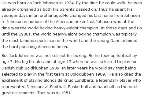 He was born as Jack Johnsen in 1924. By the time he could walk, he was already orphaned as both his parents passed on. Thus he spent his younger days in an orphanage. He changed his last name from Johnsen to Johnson in honour of the American boxer Jack Johnson who at the time was the world boxing heavyweight champion. In those days and up until the 1980s, the world heavyweight boxing champion was typically the most famous sportsman in the world and the young Dane admired the hard punching American boxer.  But Jack Johnson was not cut out for boxing. So he took up football ay age 7. His big break came at age 17 when he was selected to play for Danish club Boldklubben 1909. In later years he would say that being selected to play in the first team at Boldklubben 1909.  He also cited the excitement of playing alongside Knud Lundberg, a legendary player who represented Denmark at Football, Basketball and handball as the next greatest moment. That was in 1951.