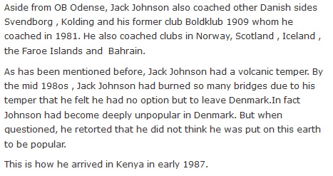 Aside from OB Odense, Jack Johnson also coached other Danish sides Svendborg , Kolding and his former club Boldklub 1909 whom he coached in 1981. He also coached clubs in Norway, Scotland , Iceland , the Faroe Islands and  Bahrain.  As has been mentioned before, Jack Johnson had a volcanic temper. By the mid 198os , Jack Johnson had burned so many bridges due to his temper that he felt he had no option but to leave Denmark.In fact Johnson had become deeply unpopular in Denmark. But when questioned, he retorted that he did not think he was put on this earth to be popular.  This is how he arrived in Kenya in early 1987.