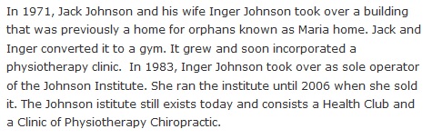 In 1971, Jack Johnson and his wife Inger Johnson took over a building that was previously a home for orphans known as Maria home. Jack and Inger converted it to a gym. It grew and soon incorporated a physiotherapy clinic.  In 1983, Inger Johnson took over as sole operator of the Johnson Institute. She ran the institute until 2006 when she sold it. The Johnson istitute still exists today and consists a Health Club and a Clinic of Physiotherapy Chiropractic.