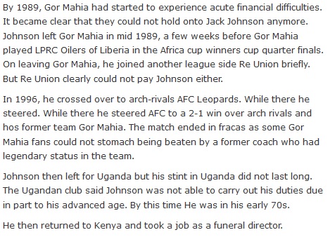 By 1989, Gor Mahia had started to experience acute financial difficulties. It became clear that they could not hold onto Jack Johnson anymore. Johnson left Gor Mahia in mid 1989, a few weeks before Gor Mahia played LPRC Oilers of Liberia in the Africa cup winners cup quarter finals. On leaving Gor Mahia, he joined another league side Re Union briefly. But Re Union clearly could not pay Johnson either.  In 1996, he crossed over to arch-rivals AFC Leopards. While there he steered. While there he steered AFC to a 2-1 win over arch rivals and hos former team Gor Mahia. The match ended in fracas as some Gor Mahia fans could not stomach being beaten by a former coach who had legendary status in the team.  Johnson then left for Uganda but his stint in Uganda did not last long. The Ugandan club said Johnson was not able to carry out his duties due in part to his advanced age. By this time He was in his early 70s.  He then returned to Kenya and took a job as a funeral director.