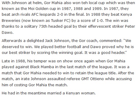 With Johnson at helm, Gor Mahia also won teh local cup which was then known as the Moi Golden cup in 1987, 1988 and 1989. In 1987, they beat arch rivals AFC leopards 2-0 in the final. In 1988 they beat Kenya Breweries (now known as Tusker FC) by a score of 1-0. The win was thanks to a solitary 75th headed goal by their effervescent striker Peter Dawo.  Afterwards a delighted Jack Johnson, the Gor coach, commented: “We deserved to win. We played better football and Dawo proved why he is our best striker by scoring the winning goal. It was a good header.”  Late in 1988, his temper was on show once again when Gor Mahia played against Black Mamba in the last match of the league. It was a match that Gor Mahia needed to win to retain the league title. After the match, an irate Johnson assaulted referee GMT Ottieno while accusing him of costing Gor Mahia the match.  He had in the meantime married a Kenyan woman.