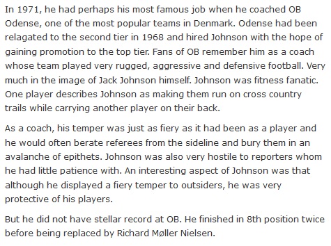 In 1971, Jack Johnson had perhaps his most famous job when he coached OB Odense, one of the most popular teams in Denmark. Odense had been relagated to the second tier in 1968 and hired Johnson with the hope of gaining promotion to the top tier. Fans of OB remember him as a coach whose team played very rugged, aggressive and defensive football. Very much in the image of Jack Johnson himself. Johnson was fitness fanatic. One player describes Johnson as making them run on cross country trails while carrying another player on their back.  As a coach, his temper was just as fiery as it had been as a player and he would often berate referees from the sideline and bury them in an avalanche of epithets. Johnson was also very hostile to reporters whom he had little patience with. An interesting aspect of Johnson was that although he displayed a fiery temper to outsiders, he was very protective of his players.  But he did not have stellar record at OB. He finished in 8th position twice before being replaced by Richard Møller Nielsen.