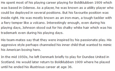He spent most of his playing career playing for Boldklubben 1909 which was based in Odense. As a player, he was known as a utility player who could be deployed in several positions. But his favourite position was inside right. He was mostly known as an iron-man, a tough tackler with a fiery temper like a volcano. Interestingly enough, even during his playing days, Johnson stood out for his chalky white hair which was his trademark even during his playing days.  His team-mates say that they were inspired by his passionate play. His aggresive style perhaps channeled his inner child that wanted to mimic his American boxing hero.  In the mid 1950s, he left Denmark briefly to play for Dundee United in Scotland. He would later return to Boldklubben 1909 where he played until he ended his illustrious career at age 36.