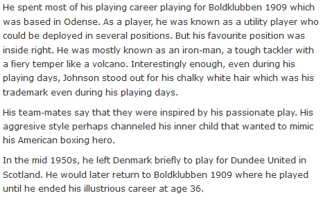 He spent most of his playing career playing for Boldklubben 1909 which was based in Odense. As a player, he was known as a utility player who could be deployed in several positions. But his favourite position was inside right. He was mostly known as an iron-man, a tough tackler with a fiery temper like a volcano. Interestingly enough, even during his playing days, Johnson stood out for his chalky white hair which was his trademark even during his playing days.  His team-mates say that they were inspired by his passionate play. His aggresive style perhaps channeled his inner child that wanted to mimic his American boxing hero.  In the mid 1950s, he left Denmark briefly to play for Dundee United in Scotland. He would later return to Boldklubben 1909 where he played until he ended his illustrious career at age 36.